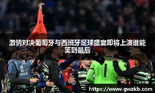 激情对决葡萄牙与西班牙足球盛宴即将上演谁能笑到最后