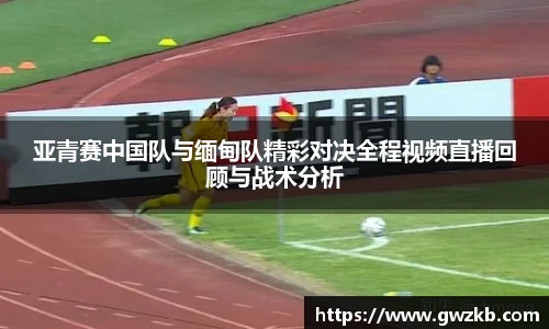 亚青赛中国队与缅甸队精彩对决全程视频直播回顾与战术分析