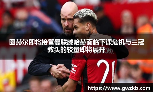 xk星空图赫尔即将接管曼联滕哈赫面临下课危机与三冠教头的较量即将展开